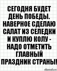 Сегодня будет день победы. Наверное сделаю салат из селедки и куплю колу - надо отметить главный праздник страны!