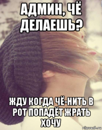 админ, чё делаешь? жду когда чё-нить в рот попадёт жрать хочу