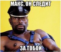 макс, он следит за тобой