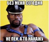 без меня сегодня не пей, а то накажу