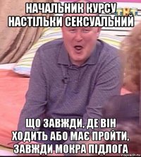 начальник курсу настільки сексуальний що завжди, де він ходить або має пройти, завжди мокра підлога