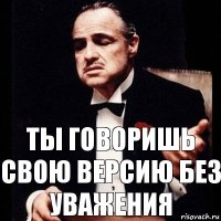 Ты говоришь свою версию без уважения