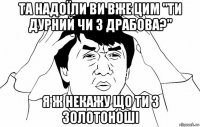 та надоїли ви вже цим "ти дурний чи з драбова?" я ж некажу що ти з золотоноші