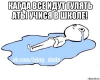 кагда все идут гулять аты учися в школе! 