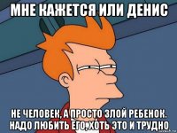 мне кажется или денис не человек, а просто злой ребенок. надо любить его, хоть это и трудно