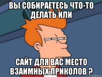 вы собираетесь что-то делать или сайт для вас место взаимных приколов ?