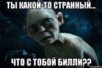 ты какой-то странный... что с тобой билли??