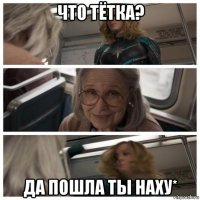 что тётка? да пошла ты наху*