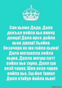 Сан хьоме Дада, Дала декъал войла хьо винчу денца! Дала ирсе дойла хьан дахар! Хьайна безачера во ма гойла хьуна! Дала могшалла лойла хьуна, Далла могуш латт войла хьо тхуна, Далл ша везА чарех, Шен веза чарех войла хьо, Еш йол 1амал Далл к1обул йойла хьан!