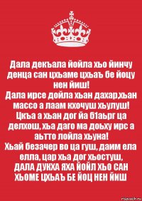 Дала декъала йойла хьо йинчу денца сан цхьаме цхьаъ бе йоцу нен йиш!
Дала ирсе дойла хьан дахар,хьан массо а лаам кхочуш хьулуш!
Цкъа а хьан дог йа б1аьрг ца делхош, хьа даго ма доьху ирс а аьтто лойла хьуна!
Хьай безачер во ца гуш, даим ела елла, цар хьа дог хьостуш,
ДАЛА ДУКХА ЯХА ЙОЙЛ ХЬО САН ХЬОМЕ ЦХЬАЪ БЕ ЙОЦ НЕН ЙИШ