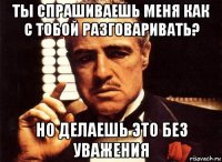 ты спрашиваешь меня как с тобой разговаривать? но делаешь это без уважения