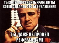 ты хотел построить храм, но ты хотел сделать это без уважения! ты даже не провел референдум!