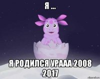 я ... я родился урааа 2008 2017