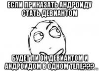 если приказать андроиду стать девиантом будет ли он девиантом и андроидом в одном теле???