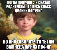 когда получил 2 и сказал родителям,что весь класс двойки получил но они говорят,что ты им важнее,а на них пофиг