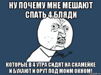 ну почему мне мешают спать 4 бляди которые в 4 утра сидят на скамейке и бухают и орут под моим окном!