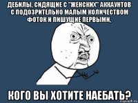 дебилы, сидящие с "женских" аккаунтов с подозрительно малым количеством фоток и пишущие первыми, кого вы хотите наебать?