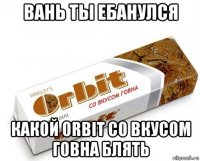 вань ты ебанулся какой orbit со вкусом говна блять