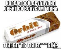 когда твой друг купил орбит со вскусом говна ты: бл*ть ты еб****ый?