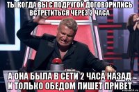 ты когда вы с подругой договорились встретиться через 2 часа а она была в сети 2 часа назад и только обедом пишет привет