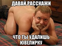 давай расскажи что ты удалишь ювелирку