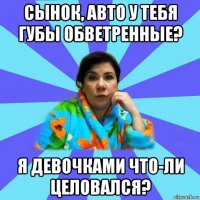 сынок, авто у тебя губы обветренные? я девочками что-ли целовался?