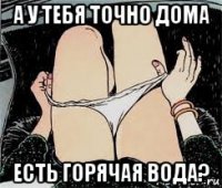 а у тебя точно дома есть горячая вода?