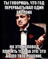 ты говоришь, что год перерабатывал один за троих но это не повод платить тебе за это. это было твое решение.