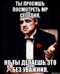 ты просишь посмотреть мр сегодня, но ты делаешь это без уважния.