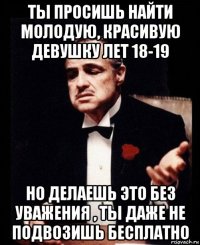 ты просишь найти молодую, красивую девушку лет 18-19 но делаешь это без уважения , ты даже не подвозишь бесплатно