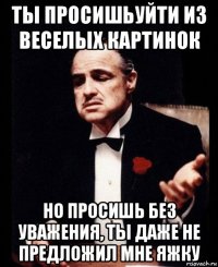 ты просишьуйти из веселых картинок но просишь без уважения, ты даже не предложил мне яжку