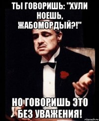 ты говоришь: "хули ноешь, жабомордый?!" но говоришь это без уважения!