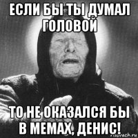 если бы ты думал головой то не оказался бы в мемах, денис!