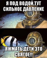 я под водой,тут сильное давление яжмать,дети это святое!!