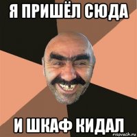 я пришёл сюда и шкаф кидал