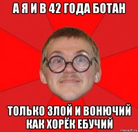 а я и в 42 года ботан только злой и вонючий как хорёк ебучий