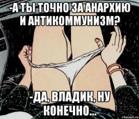 -а ты точно за анархию и антикоммунизм? -да, владик, ну конечно...