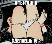 а ты точно сделаешь 15 ?