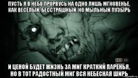 пусть я в небо прорвусь на одно лишь мгновенье, как весёлый, бесстрашный, но мыльный пузырь и ценой будет жизнь за миг краткий паренья, но в тот радостный миг вся небесная ширь