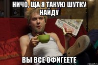 ничо, ща я такую шутку найду вы все офигеете