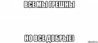 все мы грешны но все добрые)