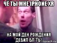 чё ты мне iphone xr на мой ден рождения дебил бл*ть!