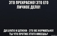 это прекрасно! это его личное дело! да бухло и шлюхи - это же нормально! ты что против этого имеешь?