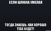 если шлюха умелая тогда знаешь, как хорошо тебе будет!