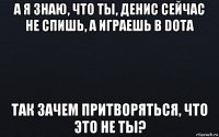 а я знаю, что ты, денис сейчас не спишь, а играешь в dota так зачем притворяться, что это не ты?