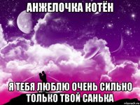 анжелочка котён я тебя люблю очень сильно только твой санька