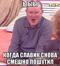 ыыы когда славик снова смешно пошутил