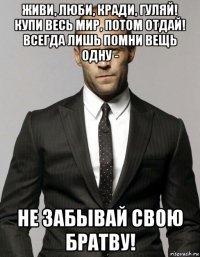 живи, люби, кради, гуляй! купи весь мир, потом отдай! всегда лишь помни вещь одну - не забывай свою братву!