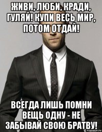 живи, люби, кради, гуляй! купи весь мир, потом отдай! всегда лишь помни вещь одну - не забывай свою братву!