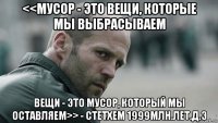 <<мусор - это вещи, которые мы выбрасываем вещи - это мусор, который мы оставляем>> - стетхем 1999млн.лет.д.э